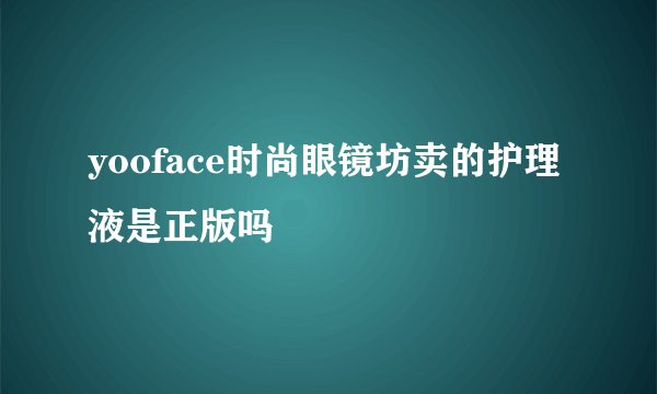 yooface时尚眼镜坊卖的护理液是正版吗