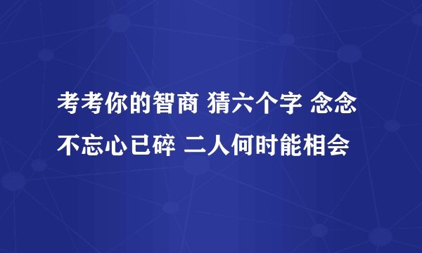 考考你的智商 猜六个字 念念不忘心已碎 二人何时能相会