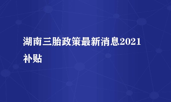 湖南三胎政策最新消息2021 补贴