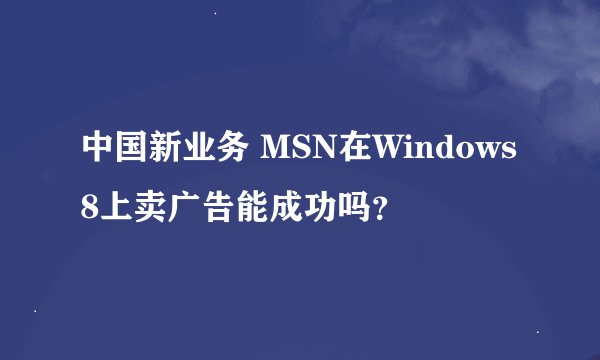 中国新业务 MSN在Windows8上卖广告能成功吗？