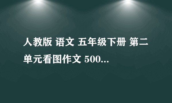 人教版 语文 五年级下册 第二单元看图作文 500字 写的不好或不到500字不给分 写的好加100分 今晚就要。