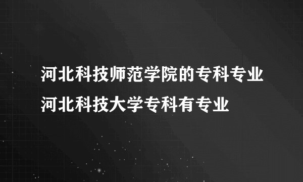 河北科技师范学院的专科专业河北科技大学专科有专业