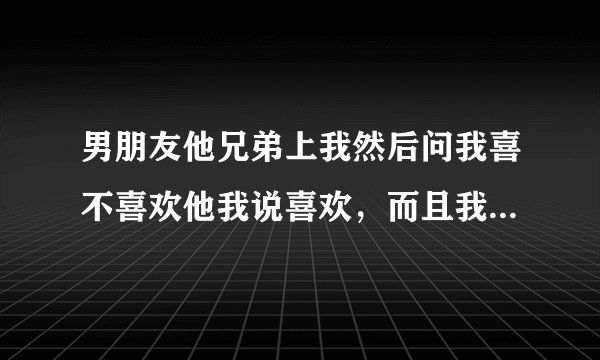 男朋友他兄弟上我然后问我喜不喜欢他我说喜欢，而且我男朋友知道这件事没有任何反应。呵呵，他认为我随便