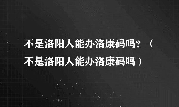 不是洛阳人能办洛康码吗？（不是洛阳人能办洛康码吗）