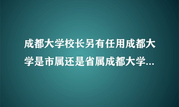 成都大学校长另有任用成都大学是市属还是省属成都大学的校长的行政级别是什么360