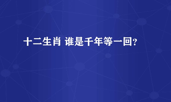十二生肖 谁是千年等一回？