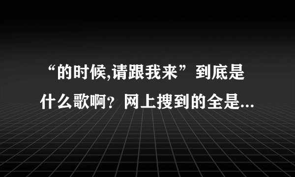 “的时候,请跟我来”到底是什么歌啊？网上搜到的全是“请跟我来”，我有点不相信，我是要原唱，谁知道？