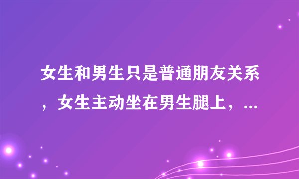 女生和男生只是普通朋友关系，女生主动坐在男生腿上，主动牵手，男生公主抱都不反抗，这真的是普通朋友吗
