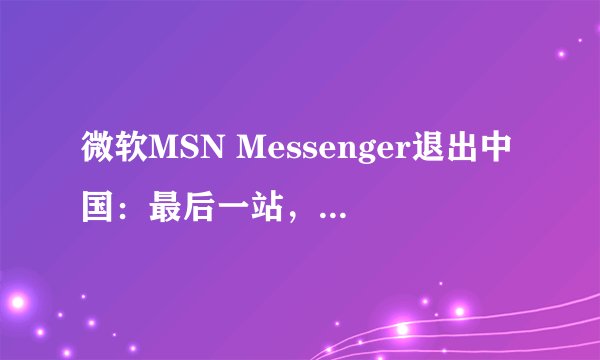 微软MSN Messenger退出中国：最后一站，你怀念它吗？