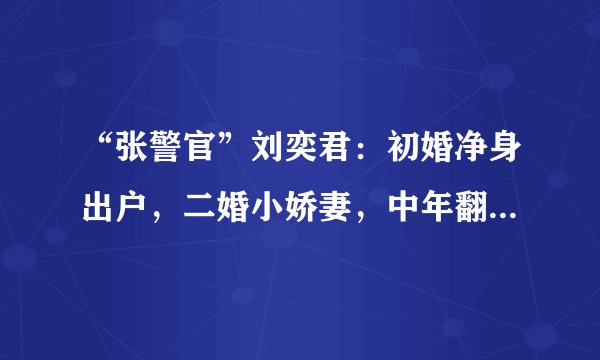 “张警官”刘奕君：初婚净身出户，二婚小娇妻，中年翻红苦尽甘来