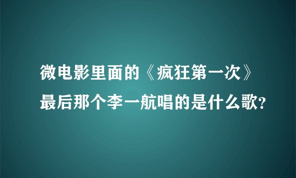 微电影里面的《疯狂第一次》最后那个李一航唱的是什么歌？