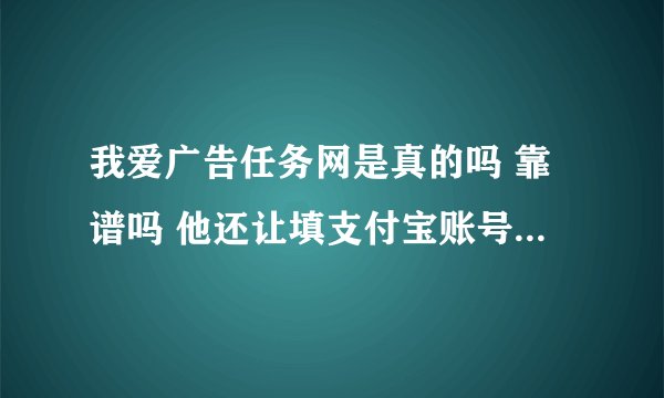 我爱广告任务网是真的吗 靠谱吗 他还让填支付宝账号呢 可信吗