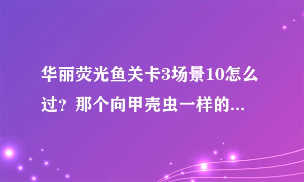 华丽荧光鱼关卡3场景10怎么过？那个向甲壳虫一样的怪可以把子弹打飞，还有大剪刀一样的鱼，会发电的鱼，都