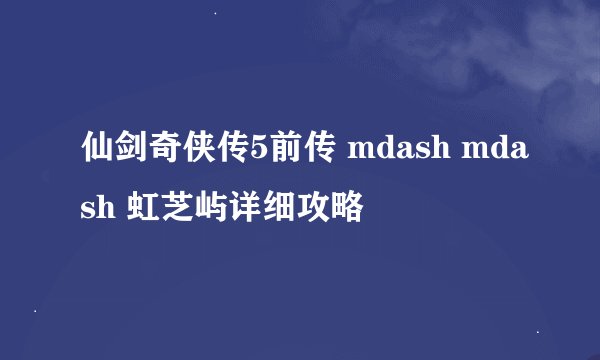 仙剑奇侠传5前传 mdash mdash 虹芝屿详细攻略