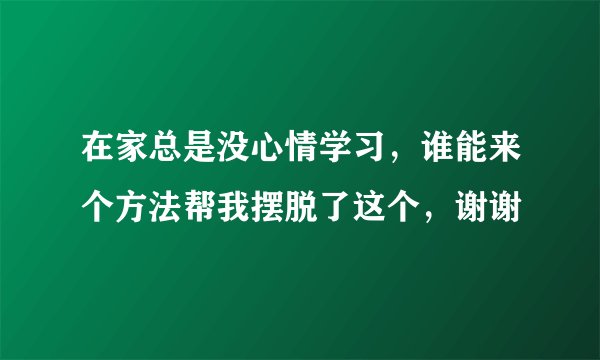 在家总是没心情学习，谁能来个方法帮我摆脱了这个，谢谢