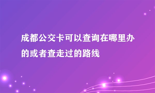 成都公交卡可以查询在哪里办的或者查走过的路线