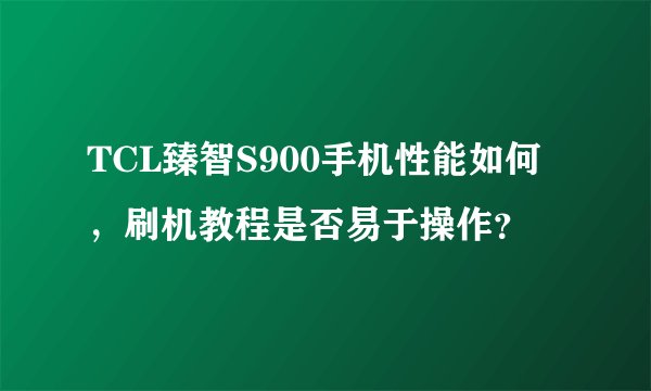 TCL臻智S900手机性能如何，刷机教程是否易于操作？