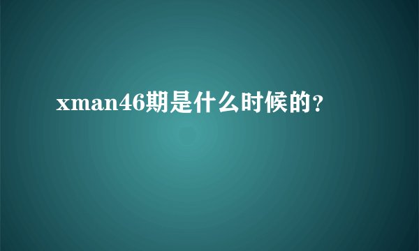 xman46期是什么时候的？
