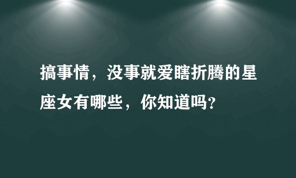 搞事情，没事就爱瞎折腾的星座女有哪些，你知道吗？
