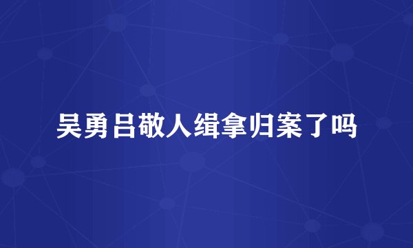 吴勇吕敬人缉拿归案了吗