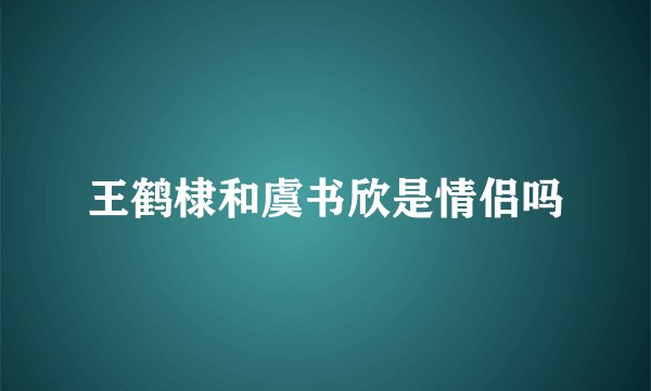 王鹤棣和虞书欣是情侣吗
