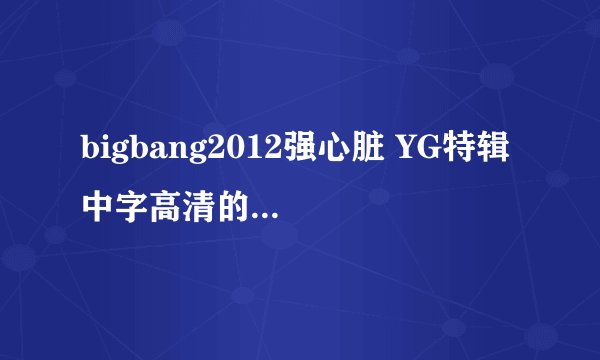 bigbang2012强心脏 YG特辑 中字高清的资源有吗？邮箱976512621@qq.com 不胜感激