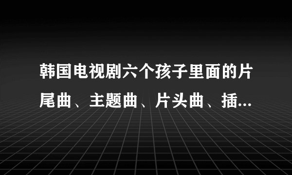 韩国电视剧六个孩子里面的片尾曲、主题曲、片头曲、插曲叫什么名字啊？