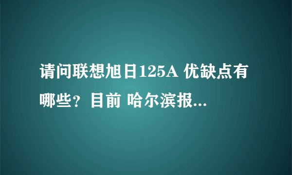 请问联想旭日125A 优缺点有哪些？目前 哈尔滨报价是多少？