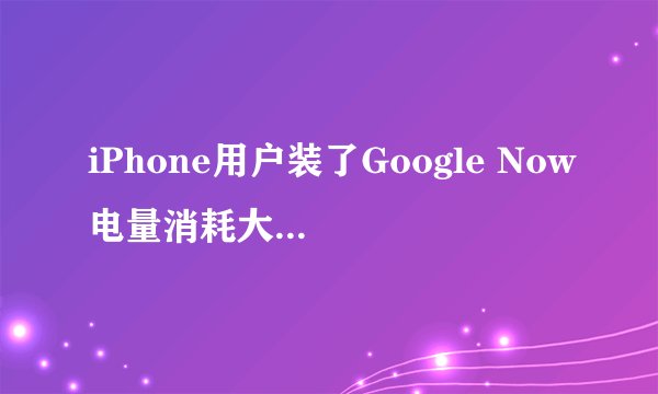iPhone用户装了Google Now电量消耗大，谷歌如何回应？
