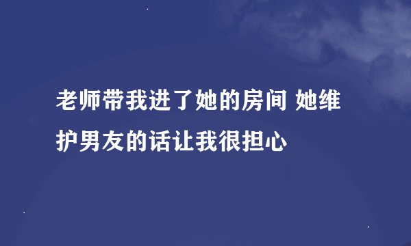 老师带我进了她的房间 她维护男友的话让我很担心