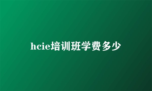hcie培训班学费多少