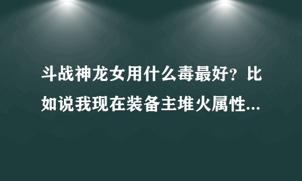 斗战神龙女用什么毒最好？比如说我现在装备主堆火属性，那是不是灼伤这个毒药最能发挥威力