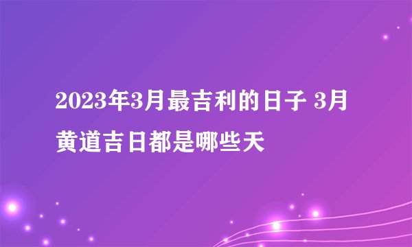 2023年3月最吉利的日子 3月黄道吉日都是哪些天