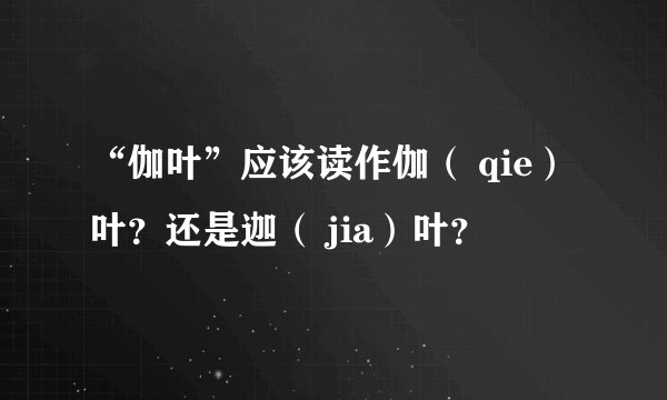 “伽叶”应该读作伽（ qie）叶？还是迦（ jia）叶？