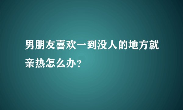 男朋友喜欢一到没人的地方就亲热怎么办？