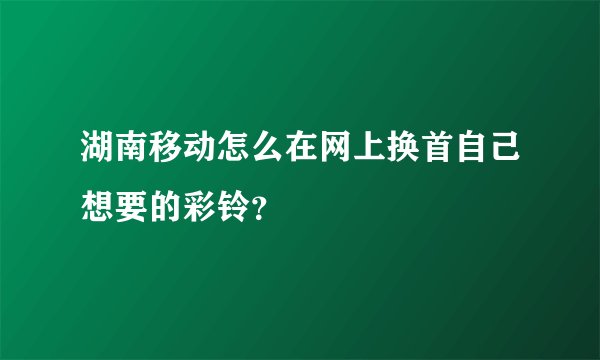 湖南移动怎么在网上换首自己想要的彩铃？