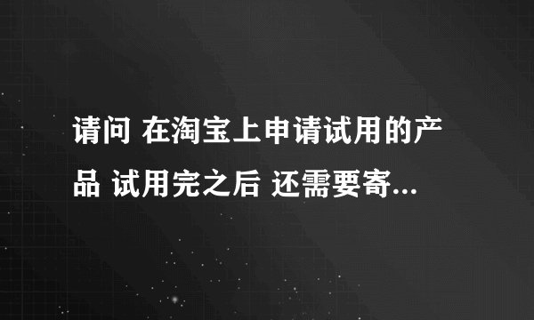请问 在淘宝上申请试用的产品 试用完之后 还需要寄回给卖家么？