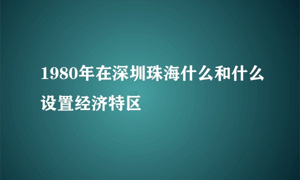 1980年在深圳珠海什么和什么设置经济特区