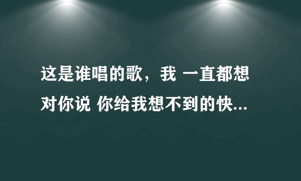 这是谁唱的歌，我 一直都想对你说 你给我想不到的快乐 像绿洲给了沙漠