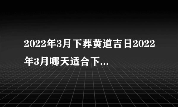 2022年3月下葬黄道吉日2022年3月哪天适合下葬|黄历凶吉