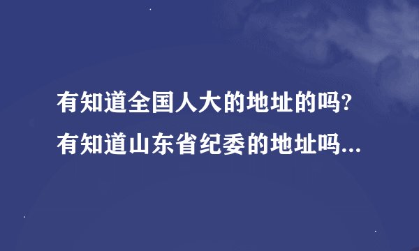 有知道全国人大的地址的吗?有知道山东省纪委的地址吗? 谢谢