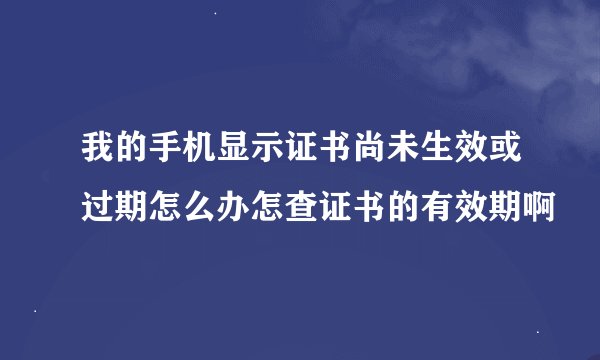 我的手机显示证书尚未生效或过期怎么办怎查证书的有效期啊