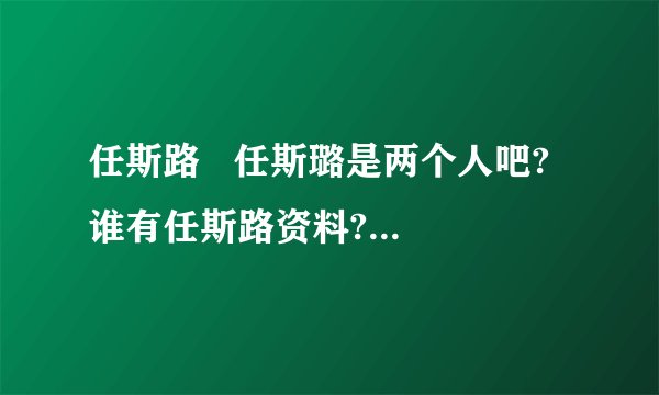 任斯路   任斯璐是两个人吧?  谁有任斯路资料?不是任斯璐