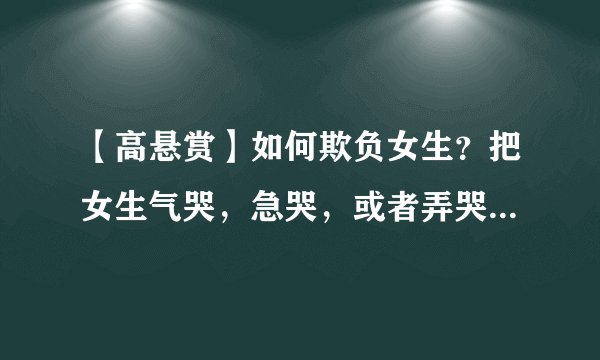 【高悬赏】如何欺负女生？把女生气哭，急哭，或者弄哭，但不骂她，更不准动手打她的情况下，怎么欺负女生？