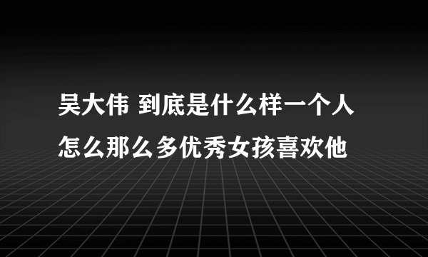 吴大伟 到底是什么样一个人 怎么那么多优秀女孩喜欢他