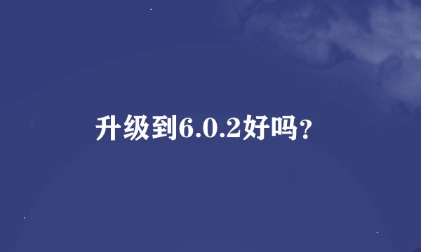 升级到6.0.2好吗？