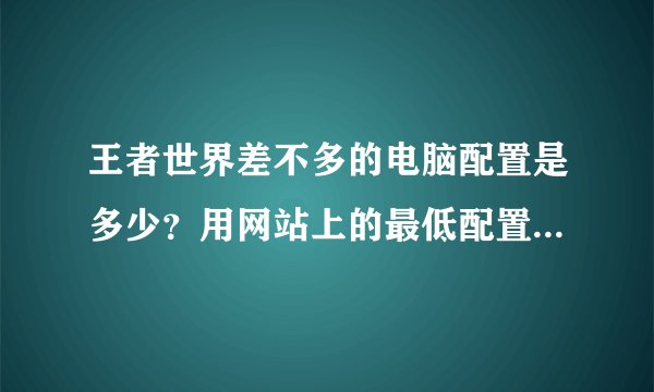 王者世界差不多的电脑配置是多少？用网站上的最低配置是不是要把画面质量全都降低呢？