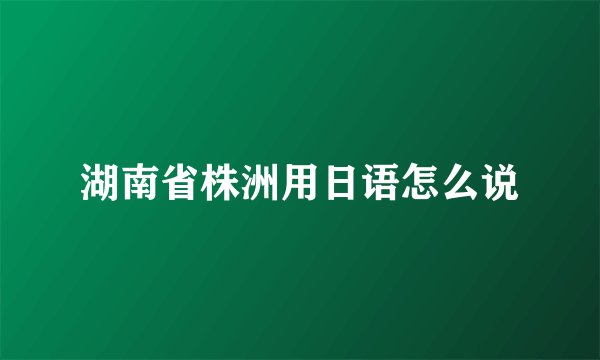 湖南省株洲用日语怎么说