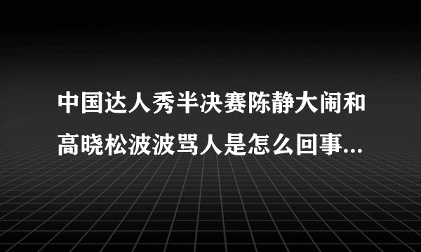 中国达人秀半决赛陈静大闹和高晓松波波骂人是怎么回事？详细点
