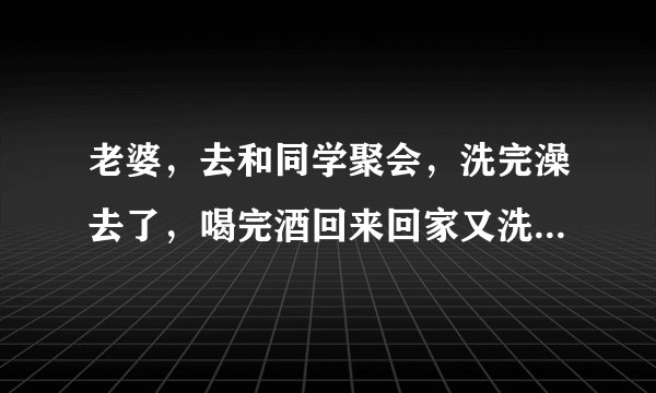老婆，去和同学聚会，洗完澡去了，喝完酒回来回家又洗澡，怎么回事？